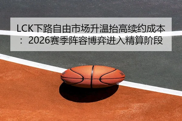 LCK下路自由市场升温抬高续约成本：2026赛季阵容博弈进入精算阶段